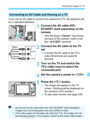 Page 251251
Viewing the Images on TV
If you use an AV cable to connect the camera to a TV, the playback will 
be in standard definition.
1Connect the AV cable AVC-
DC400ST (sold separately) to the 
camera.
With the plug’s < Canon> logo facing 
the back of the camera, insert it into 
the < q                 > terminal.
2Connect the AV cable to the TV 
set.
Connect the AV cable to the TV’s 
video IN terminal and audio IN 
terminal.
3Turn on the TV  and switch the 
TV’s video input to select the 
connected port....