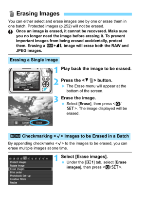 Page 254254
You can either select and erase images one by one or erase them in 
one batch. Protected images (p.252) will not be erased.Once an image is erased, it cannot be recovered. Make sure 
you no longer need the image before erasing it. To prevent 
important images from being erased accidentally, protect 
them. Erasing a  1+73  image will erase both the RAW and 
JPEG images.
1Play back the image to be erased.
2Press the  button.
The Erase menu will appear at the 
bottom of the screen.
3Erase the image....