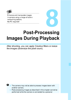 Page 259259
8
Post-Processing
Images During Playback
After shooting, you can apply Creative filters or resize 
the images (downsize the pixel count).
 The camera may not be able to process images taken with 
another camera.
 Post-processing images as described in this chapter cannot be 
performed while the camera is connected to a personal 
computer via the < C> terminal.
Enhance and manipulate images 
in-camera using a range of built-in 
re-touching options. 
No PC required!
 