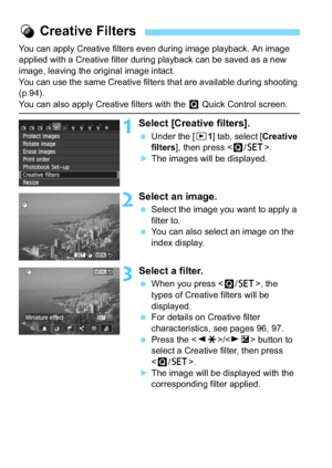 Page 260260
You can apply Creative filters even during image playback. An image 
applied with a Creative filter during playback can be saved as a new 
image, leaving the original image intact.
You can use the same Creative filters that are available during shooting 
(p.94).
You can also apply Creative filters with the Q Quick Control screen.
1Select [Creative filters].
 Under the [ x1] tab, select [ Creative 
filters ], then press < Q/0 >.
The images will be displayed.
2Select an image.
Select the image you...