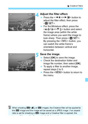 Page 261261
U Creative Filters
4Adjust the filter effect.
 Press the < YA >/< ZO > button to 
adjust the filter effect, then press 
< Q /0 >.
 For the Miniature effect, press the 
/ button and select 
the image area (within the white 
frame) where you want the image to 
look sharp. Then press < Q/0 >.
By pressing the < B> button, you 
can switch the white frame’s 
orientation between vertical and 
horizontal.
5Save the image.
 Select [ OK] to save the image.
 Check the destination folder and 
image file...