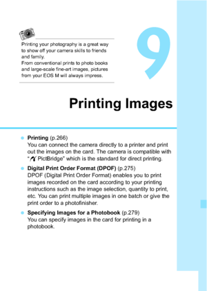 Page 265265
9
Printing Images
Printing  (p.266)
You can connect the camera directly to a printer and print 
out the images on the card. The camera is compatible with 
“ w PictBridge” which is the standard for direct printing.
 Digital Print Order Format (DPOF)  (p.275)
DPOF (Digital Print Order Format) enables you to print 
images recorded on the card according to your printing 
instructions such as the image selection, quantity to print, 
etc. You can print multiple images in one batch or give the 
print...