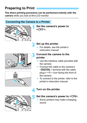 Page 266266
The direct printing procedure can be performed entirely with the camera while you look at the LCD monitor.
1Set the camera’s power to 
.
2Set up the printer.
For details, see the printer’s 
instruction manual.
3Connect the camera to the 
printer.
Use the interface cable provided with 
the camera.
 Connect the cable to the camera’s 
 terminal with the cable 
plug’s < D> icon facing the front of 
the camera.
 To connect to the printer, refer to the 
printer’s instruction manual.
4Turn on the...