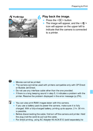 Page 267267
Preparing to Print
6Play back the image.
Press the  button.
The image will appear, and the < w> 
icon will appear on the upper left to 
indicate that the camera is connected 
to a printer.
wPictBridge
 Movies cannot be printed.
 The camera cannot be used with print ers compatible only with CP Direct 
or Bubble Jet Direct.
 Do not use any interface cable other than the one provided.
 If there is a long beeping sound in step 5, it indicates a problem with the 
printer. Resolve the problem...