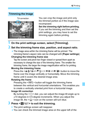 Page 273273
wPrinting
You can crop the image and print only 
the trimmed portion as if the image was 
recomposed.
Set the trimming right before printing. 
If you set the trimming and then set the 
print settings, you may have to set the 
trimming again before printing.
1On the print settings screen, select [Trimming].
2Set the trimming frame size,  position, and aspect ratio.
The image area within the trimming frame will be printed. The 
trimming frame’s aspect ratio can be changed with [
Paper settings]....