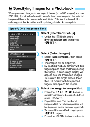 Page 279279
When you select images to use in photobooks (up to 998 images) and use 
EOS Utility (provided software) to transfer them to a computer, the selected 
images will be copied into a dedicated folder. This function is useful for 
ordering photobooks online and for printing photobooks on a printer. 
1Select [Photobook Set-up].
Under the [x 1] tab, select 
[Photobook Set-up ], then press 
< Q /0 >.
2Select [Select images].
Select [ Select images ], then press 
< Q /0 >.
The images will be displayed.
...