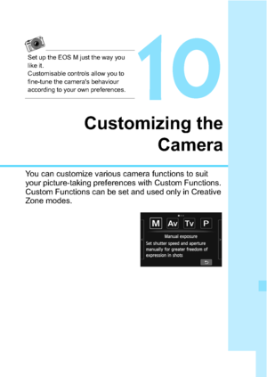 Page 281281
10
Customizing theCamera
You can customize various camera functions to suit 
your picture-taking preferences with Custom Functions. 
Custom Functions can be set and used only in Creative 
Zone modes.
Set up the EOS M just the way you 
like it. 
Customisable controls allow you to 
fine-tune the camera's behaviour 
according to your own preferences.
 