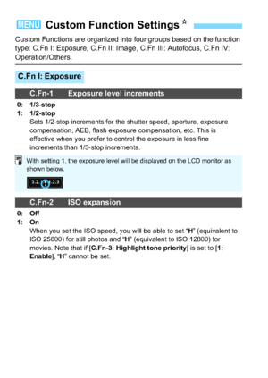 Page 284284
Custom Functions are organized into four groups based on the function 
type: C.Fn I: Exposure, C.Fn II: Image, C.Fn III: Autofocus, C.Fn IV: 
Operation/Others.
3 Custom Function SettingsN
C.Fn I: Exposure
C.Fn-1 Exposure level increments
0: 1/3-stop
1: 1/2-stop
Sets 1/2-stop increments for the shutter speed, aperture, exposure 
compensation, AEB, flash exposure compensation, etc. This is 
effective when you prefer to control the exposure in less fine 
increments than 1/3-stop increments.
C.Fn-2 ISO...