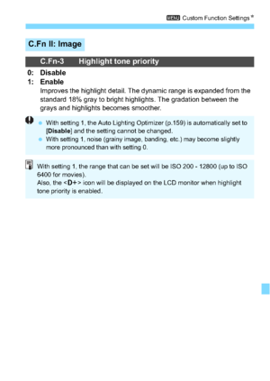 Page 285285
3 Custom Function Settings N
C.Fn II: Image
C.Fn-3 Highlight tone priority
0: Disable
1: Enable
Improves the highlight detail. The dynamic range is expanded from the 
standard 18% gray to bright highlights. The gradation between the 
grays and highlights becomes smoother.
With setting 1, the Auto Lighting Optimizer (p.159) is automatically set to 
[Disable ] and the setting cannot be changed.

With setting 1, noise (grainy image, banding, etc.) may become slightly 
more pronounced than with setting...