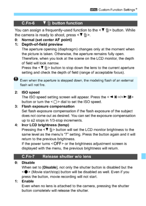 Page 287287
3 Custom Function Settings N
C.Fn-6XL  button function
You can assign a frequently-used function to the < XL > button. While 
the camera is ready to shoot, press .
0: Normal (set center AF point)
1: Depth-of-field preview
The aperture opening (diaphragm) changes only at the moment when 
the picture is taken. Otherwise, the aperture remains fully open. 
Therefore, when you look at the scene on the LCD monitor, the depth 
of field will look narrow.
Press the < XL > button to stop down the lens to the...