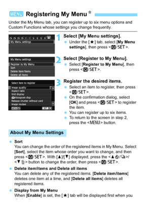 Page 288288
Under the My Menu tab, you can register up to six menu options and Custom Functions whose settings you change frequently.
1Select [My Menu settings].
Under the [9 ] tab, select [My Menu 
settings ], then press < Q/0 >.
2Select [Register to My Menu].
Select [ Register to My Menu ], then 
press < Q/0 >.
3Register the desired items.
Select an item to register, then press 
.
 On the confirmation dialog, select 
[OK ] and press < Q/0 > to register 
the item.
 You can register up to six items.
 To...