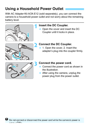 Page 290290
With AC Adapter Kit ACK-E12 (sold separately), you can connect the 
camera to a household power outlet and not worry about the remaining 
battery level.
1Insert the DC Coupler.
Open the cover and insert the DC 
Coupler until it locks in place.
2Connect the DC Coupler.
1. Open the cover, 2. Insert the 
adapter’s plug into the coupler firmly.
3Connect the power cord.
Connect the power cord as shown in 
the illustration.
 After using the camera, unplug the 
power plug from the power outlet.
Using a...