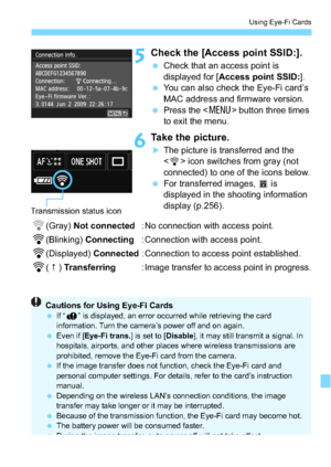 Page 295295
Using Eye-Fi Cards
5Check the [Access point SSID:].
Check that an access point is 
displayed for [ Access point SSID: ].
 You can also check the Eye-Fi card’s 
MAC address and firmware version.
 Press the < M> button three times 
to exit the menu.
6Take the picture.
The picture is transferred and the 
< H > icon switches from gray (not 
connected) to one of the icons below.
 For transferred images,  O is 
displayed in the shooting information 
display (p.256).
H(Gray)  Not connected : No...