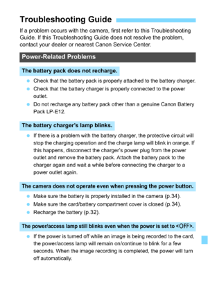 Page 311311
If a problem occurs with the camera, first refer to this Troubleshooting 
Guide. If this Troubleshooting Guide does not resolve the problem, 
contact your dealer or nearest Canon Service Center.
Check that the battery pack is properly attached to the battery charger.
 Check that the battery charger is properly connected to the power 
outlet.
 Do not recharge any battery pack other than a genuine Canon Battery 
Pack LP-E12.
 If there is a problem with the battery charger, the protective circuit...