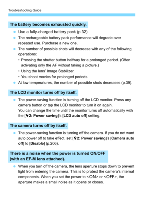 Page 312Troubleshooting Guide
312
Use a fully-charged battery pack (p.32).
 The rechargeable battery pack performance will degrade over 
repeated use. Purchase a new one.
 The number of possible shots will decrease with any of the following 
operations:
• Pressing the shutter button halfway for a prolonged period. (Often 
activating only the AF without taking a picture.)
• Using the lens’ Image Stabilizer.
• You shoot movies for prolonged periods.
 At low temperatures, the number of possible shots decreases...