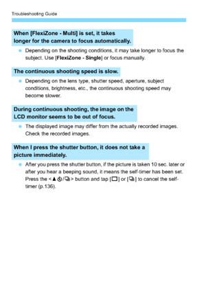 Page 314Troubleshooting Guide
314
Depending on the shooting conditions, it may take longer to focus the 
subject. Use [ FlexiZone - Single ] or focus manually.
 Depending on the lens type, shutter speed, aperture, subject 
conditions, brightness, etc., the continuous shooting speed may 
become slower.
 The displayed image may differ from the actually recorded images. 
Check the recorded images.
 After you press the shutter button, if the picture is taken 10 sec. later or 
after you hear a beeping sound, it...