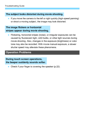 Page 318Troubleshooting Guide
318
If you move the camera to the left or right quickly (high-speed panning) 
or shoot a moving subject, the image may look distorted.
 Flickering, horizontal stripes (noise), or irregular exposures can be 
caused by fluorescent light, LED bulbs, or other light sources during 
movie shooting. Also, changes in the exposure (brightness) or color 
tone may also be recorded. With movie manual exposure, a slower 
shutter speed may alleviate these phenomena.
 Check if your finger is...