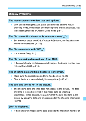 Page 319319
Troubleshooting Guide
With Scene Intelligent Auto, Basic Zone modes, and the movie 
shooting mode, certain tabs and menu options are not displayed. Set 
the shooting mode to a Creative Zone mode (p.54).
 Set the color space to sRGB. If Adobe RGB is set, the first character 
will be an underscore (p.176).
 It is a movie file (p.211).
 If the card already contains recorded images, the image number may 
not start from 0001 (p.210).
 Make sure the correct date and time has been set (p.41).
 Check...