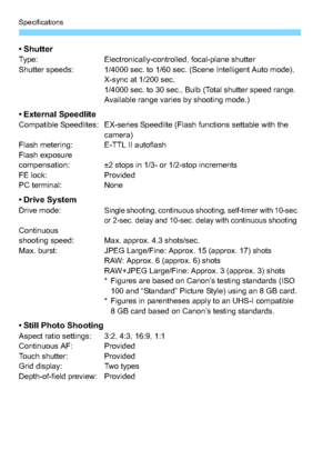 Page 326Specifications
326
•ShutterType:Electronically-controlled, focal-plane shutter
Shutter speeds: 1/4000 sec. to 1/60 sec. (Scene Intelligent Auto mode),  X-sync at 1/200 sec.
1/4000 sec. to 30 sec., Bulb (Total shutter speed range. 
Available range varies by shooting mode.)
• External SpeedliteCompatible Speedlites: EX-series Speedlite (Flash functions settable with the camera)
Flash metering: E-TTL II autoflash
Flash exposure
compensation: ±2 stops in 1/3- or 1/2-stop increments
FE lock: Provided
PC...