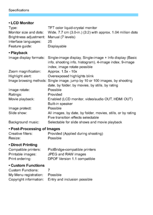 Page 328Specifications
328
•LCD MonitorType:TFT color liquid-crystal monitor
Monitor size and dots: Wide, 7.7 cm (3.0-in.) (3:2) with approx. 1.04 million dots
Brightness adjustment: Manual (7 levels)
Interface languages: 25
Feature guide: Displayable
•PlaybackImage display formats: Single-image display, Single-image + Info display (Basic  info, shooting info, histogram), 4-image index, 9-image 
index, image rotate possible
Zoom magnification: Approx. 1.5x - 10x
Highlight alert: Overexposed highlights blink...