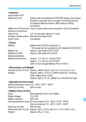 Page 329329
Specifications
• InterfaceAudio/video OUT/
Digital terminal:Analog video (compatible with NTSC/PAL)/stereo audio outputPersonal computer communication and direct printing 
(Hi-Speed USB equivalent), GPS receiver GP-E2 
connection
HDMI mini OUT terminal: Type C (auto switching of resolution), CEC-compatible
External microphone 
IN terminal: 3.5 mm diameter stereo mini-jack
Wireless remote control: Remote Controller RC-6
Eye-Fi card: Compatible
•PowerBattery: Battery Pack LP-E12 (Quantity 1)
* AC power...