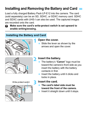 Page 3434
Load a fully charged Battery Pack LP-E12 into the camera. The card 
(sold separately) can be an SD, SDHC, or SDXC memory card. SDHC 
and SDXC cards with UHS-I can also be used. The captured images 
are recorded onto the card.Make sure the card’s write-protect switch is set upward to 
enable writing/erasing.
1Open the cover.
Slide the lever as shown by the 
arrows and open the cover.
2Insert the battery.
The battery’s “ Canon” logo must be 
toward the camera’s front side as you 
insert the battery...