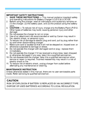 Page 336336
IMPORTANT SAFETY INSTRUCTIONS
1.SAVE THESE INSTRUCTIONS  — This manual contains important safety 
and operating instructions for Battery Charger LC-E12 & LC-E12E.
2. Before using the charger, read all instructions and cautionary remarks on 
(1) the charger, (2) the battery pack, and (3) the product using the battery 
pack.
3. CAUTION  — To reduce risk of injury, charge only the Battery Pack LP-E12. 
Other types of batteries may burst, causing personal injury and other 
damage.
4. Do not expose the...