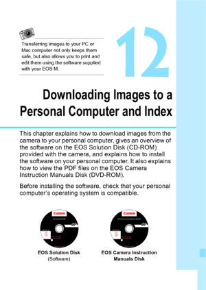 Page 337337
12
Downloading Images to a
Personal Computer and Index
This chapter explains how to download images from the 
camera to your personal computer, gives an overview of 
the software on the EOS Solution Disk (CD-ROM) 
provided with the camera, and explains how to install 
the software on your personal computer. It also explains 
how to view the PDF files on the EOS Camera  
Instruction Manuals Disk (DVD-ROM).
Before installing the software, check that your personal 
computer’s operating  system is...