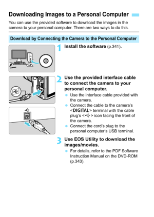 Page 338338
You can use the provided software to download the images in the camera to your personal computer. There are two ways to do this.
1Install the software (p.341).
2Use the provided interface cable 
to connect the camera to your 
personal computer.
Use the interface cable provided with 
the camera.
 Connect the cable to the camera’s 
 terminal with the cable 
plug’s < D> icon facing the front of 
the camera.
 Connect the cord’s plug to the 
personal computer’s USB terminal.
3Use EOS Utility to...