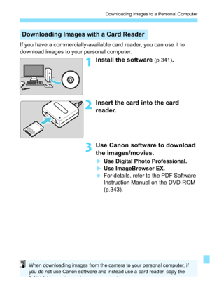 Page 339339
Downloading Images to a Personal Computer
If you have a commercially-available card reader, you can use it to 
download images to your personal computer.
1Install the software (p.341).
2Insert the card into the card 
reader.
3Use Canon software to download 
the images/movies.
Use Digital Photo Professional.
Use ImageBrowser EX.
 For details, refer to the PDF Software 
Instruction Manual on the DVD-ROM 
(p.343).
Downloading Images with  a Card Reader
When downloading images from the camera to your...