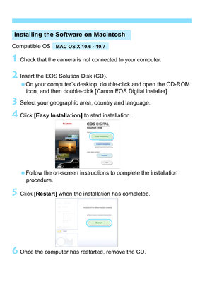 Page 342342
Compatible OS
1Check that the camera is not connected to your computer.
2Insert the EOS Solution Disk (CD).
On your computer’s desktop, double-click and open the CD-ROM icon, and then double-click [Canon EOS Digital Installer].
3Select your geographic area, country and language.
4Click  [Easy Installation]  to start installation.
Follow the on-screen instructions to complete the installation  procedure.
5Click  [Restart]  when the installation has completed. 
6Once the computer has restarted,...