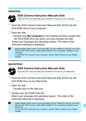 Page 343343
[WINDOWS ]
EOS Camera Instruction Manuals Disk
Copy the PDF Instruction Manuals contained on the disk to your computer.
1Insert the EOS Camera Instruction Manuals Disk (DVD) into the 
DVD-ROM drive of your computer.
2Open the disk.
 Double-click [ My Computer] on the desktop and then double-click 
the DVD-ROM drive into which you have inserted the disk.
Select your language and operating system. The index of the 
Instruction Manuals is displayed.
[ MACINTOSH ]
EOS Camera Instruction Manuals DiskCopy...