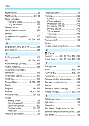 Page 348348
Index
Night Portrait ................................... 83
Night scene ............................... 83, 85
Noise reductionHigh ISO speed ........................ 160
Long exposures ........................ 161
Nomenclature ................................. 22
Non-Canon flash units .................. 293
Normal 
(Image-recording quality) .............. 105
NTSC ............................ 187, 304, 309
O
ONE SHOT (One-Shot AF)........... 131
One-Shot AF ................................. 131
P
P...