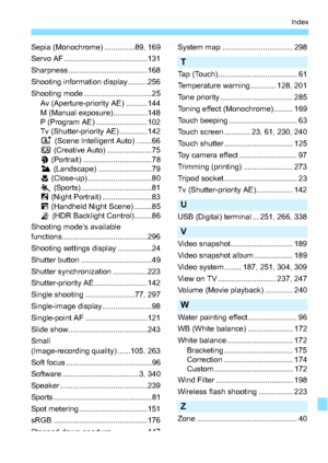 Page 349349
Index
Sepia (Monochrome) ..............89, 169
Servo AF .......................................131
Sharpness.....................................168
Shooting information display .........256
Shooting mode ................................ 25Av (Aperture-priority AE) ..........144
M (Manual exposure)................148
P (Program AE) ........................102
Tv (Shutter-priority AE) .............142
A  (Scene Intelligent Auto) .......66
C  (Creative Auto) ..................... 75
2  (Portrait)...
