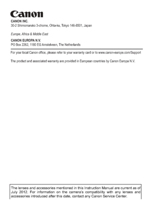 Page 350CANON INC.
30-2 Shimomaruko 3-chome, Ohta-ku, Tokyo 146-8501, Japan
Europe, Africa & Middle East
CANON EUROPA N.V.
PO Box 2262, 1180 EG Amstelveen, The Netherlands
For your local Canon office, please refer to your warranty card or to www.canon-europe.com/Support
The product and associated warranty are provided in European countries b\
y Canon Europa N.V.
CEL-ST5GA210 © CANON INC. 2012 
The lenses and accessories mentioned in this Instruction Manual are curr\
ent as of 
July 2012. For information on the...