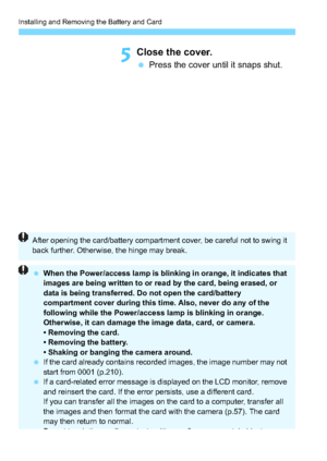Page 36Installing and Removing the Battery and Card
36
5Close the cover.
Press the cover until it snaps shut.
After opening the card/battery compartment cover, be careful not to swing it 
back further. Otherwise, the hinge may break.
 When the Power/access lamp is blinking in orange, it indicates that 
images are being written to or read by the card, being erased, or 
data is being transferred. Do not open the card/battery 
compartment cover during this time. Also, never do any of the 
following while the...