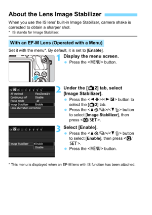 Page 4646
When you use the IS lens’ built-in Image Stabilizer, camera shake is 
corrected to obtain a sharper shot.
* IS stands for Image Stabilizer.
Set it with the menu*. By default, it is set to [Enable].
1Display the menu screen.
Press the < M> button.
2Under the [ A2] tab, select 
[Image Stabilizer].
 Press the < YA >/< ZO > button to 
select the [A 2] tab.
 Press the < Wj /i >/ button 
to select [Image Stabilizer ], then 
press < Q/0 >.
3Select [Enable].
Press the < Wj /i >/ button 
to select...