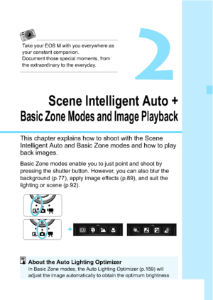 Page 6565
2
Scene Intelligent Auto +
Basic Zone Modes and Image Playback
This chapter explains how to shoot with the Scene 
Intelligent Auto and Basic Zone modes and how to play 
back images.
Basic Zone modes enable you to just point and shoot by 
pressing the shutter button. However, you can also blur the 
background (p.77), apply image effects (p.89), and suit the 
lighting or scene (p.92).

About the Auto Lighting OptimizerIn Basic Zone modes, the Auto Lighting Optimizer (p.159) will 
adjust the image...