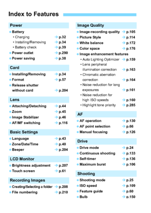 Page 88
Power
Battery• Charging p.32
• Installing/Removing p.34
• Battery check p.39
Power outlet p.290
Power saving p.38
Card
Installing/Removing p.34
Format p.57
Release shutter without card p.204
Lens
Attaching/Detaching p.44
Zoom p.45
Image Stabilizer p.46
AF/MF switching p.116
Basic Settings
Language p.43
Zone/Date/Time p.40
Beeper p.204
LCD Monitor
Brightness adjustment p.207
Touch screen p.61
Recording Images
Creating/Selecting a folderp.208
File numbering p.210
Image...