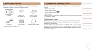 Page 22
Package Contents
Before use, make sure the following items are included in the package.
If anything is missing, contact your camera retailer.
CameraBattery Pack
NB-11LH/NB-11L Battery Charger
CB-2LF/CB-2LFE
Wrist Strap Getting Started Warranty System Booklet
•	 A memory card is not included ( =
  2).
Compatible Memor y Cards
The following memory cards (sold separately) can be used, regardless o\
f 
capacity.
•	SD memory cards*
•	 SDHC memory cards*
•	 SDXC memory cards*
•	Eye-Fi cards* Cards conforming...