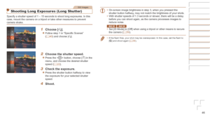 Page 4646
Still Images
Shooting Long Exposures (Long Shutter)
Specify a shutter speed of 1 – 15 seconds to shoot long exposures. In\
 this 
case, mount the camera on a tripod or take other measures to prevent 
camera shake.
1	 Choose	[N].
zzFollow step 1 in “Specific Scenes” 
(=  40) and choose [N].
2	 Choose	the	shutter	speed.
zzPress the  button, choose [)] in the 
menu, and choose the desired shutter 
speed (=
  22).
3	 Check	the	exposure.
zzPress the shutter button halfway to view 
the exposure for your...