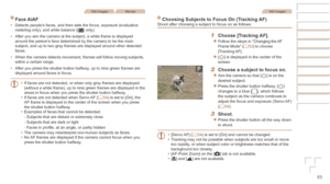 Page 5353
Still ImagesMovies
Face	AiAF
•	Detects people’s faces, and then sets the focus, exposure (evaluative 
metering only), and white balance ([] only).
•	 After you aim the camera at the subject, a white frame is displayed 
around the person’s face determined by the camera to be the main 
subject, and up to two gray frames are displayed around other detected 
faces.
•	 When the camera detects movement, frames will follow moving subjects, 
within a certain range.
•	 After you press the shutter button...