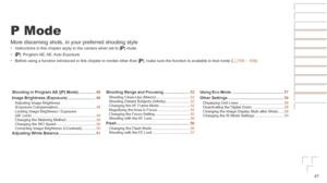 Page 4747
P Mode
More discerning shots, in your preferred shooting style
•	Instructions in this chapter apply to the camera when set to [ G] mode.
•	 [G]:  Program AE; AE: Auto  Exposure
•	 Before using a function introduced in this chapter in modes other than [\
 G], make sure the function is available in that mode (=
  105 – 109).
Shooting
	in	Program	AE	([P]	Mode)	............... 48
Image
	Brightness	(Exposure)	......................... 48Adjusting Image Brightness  
(Exposure Compensation)...