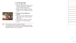 Page 7171
3	 Correct	the	image.
zzPress the  button.
zzRed-eye detected by the camera is now 
corrected, and frames are displayed 
around corrected image areas.
zzEnlarge or reduce images as needed. 
Follow the steps in “Magnifying Images” 
(=
  64).
4	 Save	as	a	new	image	and	review.
zzPress the  buttons to 
choose [New File], and then press the 
 button.
zzThe image is now saved as a new file.
zzFollow step 5 in “Resizing Images” 
(=  70).
•	 Some images may not be corrected accurately.
•	 To overwrite the...