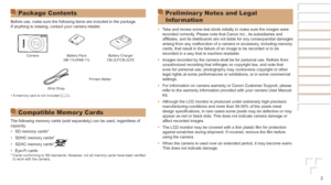 Page 22
Package Contents
Before use, make sure the following items are included in the package.
If anything is missing, contact your camera retailer.
CameraBattery Pack
NB-11LH/NB-11L Battery Charger
CB-2LF/CB-2LFE
Printed Matter
Wrist Strap
•	 A memory card is not included ( =
  2).
Compatible Memor y Cards
The following memory cards (sold separately) can be used, regardless o\
f 
capacity.
•	SD memory cards*
•	 SDHC memory cards*
•	 SDXC memory cards*
•	Eye-Fi cards* Cards conforming to SD standards....