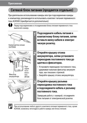 Page 142140
Приложение
Сетевой блок питания (продается отдельно)
При длительном использовании камеры или при подсоединении камеры 
к компьютеру рекомендуется использовать комплект питания переменного 
тока ACK500 (приобретается дополнительно).
Перед подсоединением и отсоединением блока питания переменного тока 
выключите камеру.
При использовании любого другого комплекта питания переменного тока, кроме 
ACK500, возможны неполадки в работе камеры или блока питания.
1Подсоедините кабель питания к 
компактному...