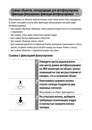 Page 7472
Съемка объектов, неподходящих для автофокусировки 
(фиксация фокусировки, фиксация автофокусировки)
Фокусировка на объекты перечисленных ниже типов может быть затруднена 
(в таких ситуациях используйте фиксацию фокусировки или фиксацию 
автофокусировки):
• при съемке объектов, имеющих очень низкую контрастность по отношению 
к окружению;
• при съемке очень ярких объектов в центре кадра;
• при съемке быстро движущихся объектов;
• при съемке объектов сквозь стекло 
(для снижения вероятности появления...