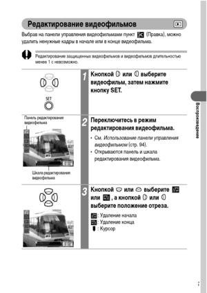 Page 9795
Воспроизведение
Редактирование видеофильмов
Выбрав на панели управления видеофильмами пункт   (Правка), можно 
удалить ненужные кадры в начале или в конце видеофильма.
Редактирование защищенных видеофильмов и видеофильмов длительностью 
менее 1 с невозможно.
1Кнопкой  или  выберите 
видеофильм, затем нажмите 
кнопку SET.
2Переключитесь в режим 
редактирования видеофильма.
•См. Использование панели управления 
видеофильмом (стр. 94).
• Открываются панель и шкала 
редактирования видеофильма.
3Кнопкой...