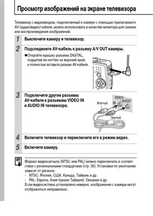 Page 9896
Просмотр изображений на экране телевизора
Телевизор с видеовходом, подключенный к камере с помощью прилагаемого 
AV (аудио/видео) кабеля, можно использовать в качестве монитора для съемки 
или воспроизведения изображений.
Формат видеосигнала (NTSC или PAL) можно переключить в соответ-
ствии с региональными стандартами (стр. 30). Установки по умолчанию 
зависят от региона.
- NTSC: Япония, США, Канада, Тайвань и др.
- PAL: Европа, Азия (кроме Тайваня), Океания и др.
Если видеосистема установлена...