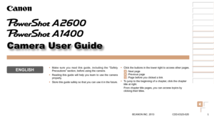 Page 11
1
2
3
4
5
6
7
8
Cover 
Preliminary Notes  
and Legal Information
Contents: Basic 
Operations
Advanced Guide
Camera Basics
Smart Auto 
Mode
Other Shooting 
Modes
Playback Mode
Setting Menu
Accessories
Appendix
Index
Basic Guide
P Mode
Camera User Guide
ENGLISH
©CANON INC. 2013 CDD-E523-020
•	 Click the buttons in the lower right to access other pages.
: Next page: Previous page : Page before you clicked a link
•	 To jump to the beginning of a chapter, click the chapter 
title at right.
From chapter...